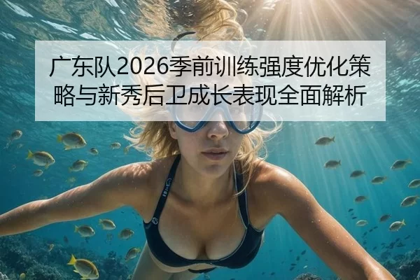 广东队2026季前训练强度优化策略与新秀后卫成长表现全面解析